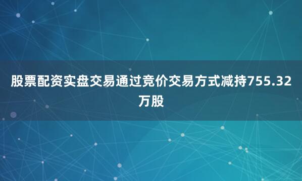 股票配资实盘交易通过竞价交易方式减持755.32万股