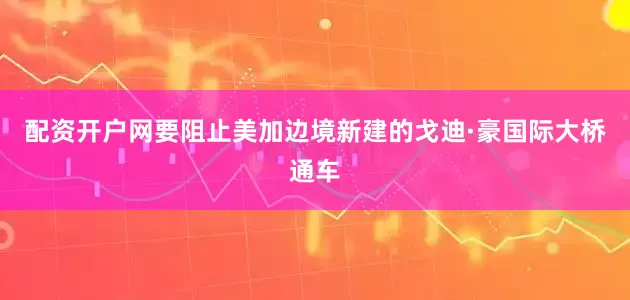 配资开户网要阻止美加边境新建的戈迪·豪国际大桥通车