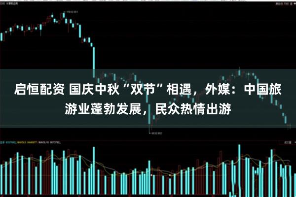 启恒配资 国庆中秋“双节”相遇,外媒:中国旅游业蓬勃发展,民众热情出游