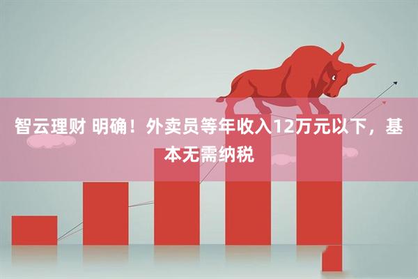 智云理财 明确！外卖员等年收入12万元以下，基本无需纳税