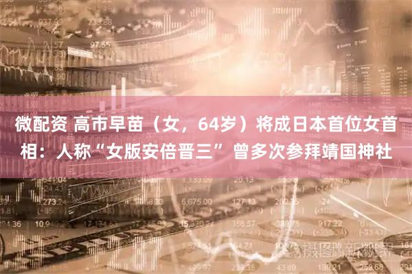 微配资 高市早苗（女，64岁）将成日本首位女首相：人称“女版安倍晋三” 曾多次参拜靖国神社
