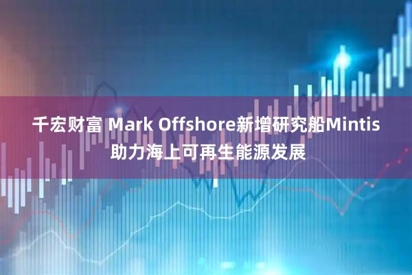 千宏财富 Mark Offshore新增研究船Mintis 助力海上可再生能源发展