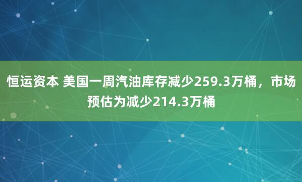 恒运资本 美国一周汽油库存减少259.3万桶，市场预估为减少214.3万桶