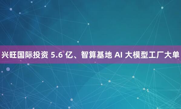 兴旺国际投资 5.6 亿、智算基地 AI 大模型工厂大单