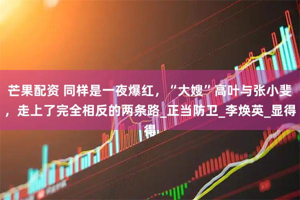 芒果配资 同样是一夜爆红,“大嫂”高叶与张小斐,走上了完全相反的两条路_正当防卫_李焕英_显得