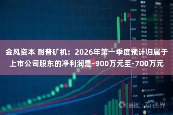 金风资本 耐普矿机：2026年第一季度预计归属于上市公司股东的净利润是-900万元至-700万元